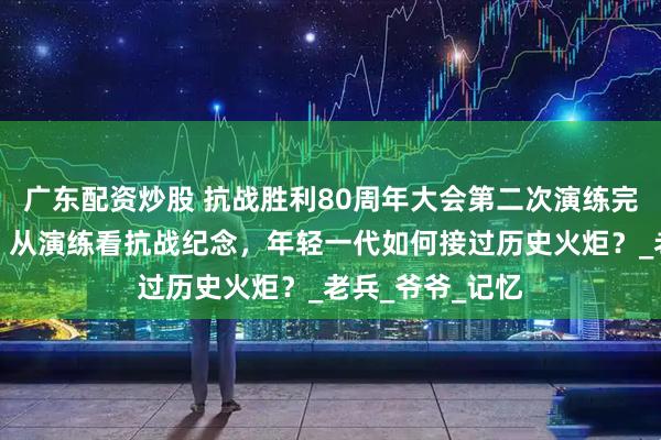 广东配资炒股 抗战胜利80周年大会第二次演练完成，未来可期！从演练看抗战纪念，年轻一代如何接过历史火炬？_老兵_爷爷_记忆