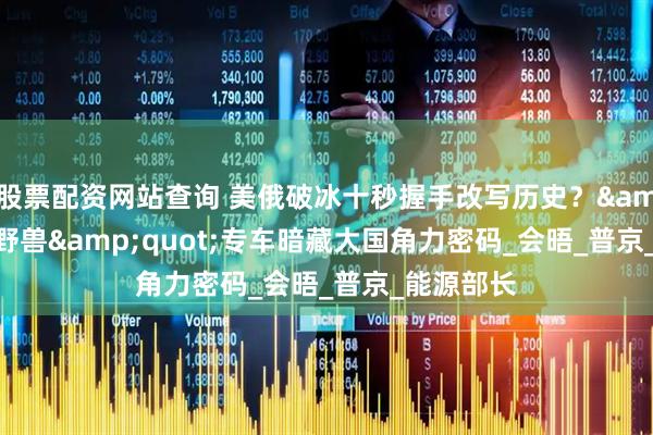 股票配资网站查询 美俄破冰十秒握手改写历史？&quot;野兽&quot;专车暗藏大国角力密码_会晤_普京_能源部长