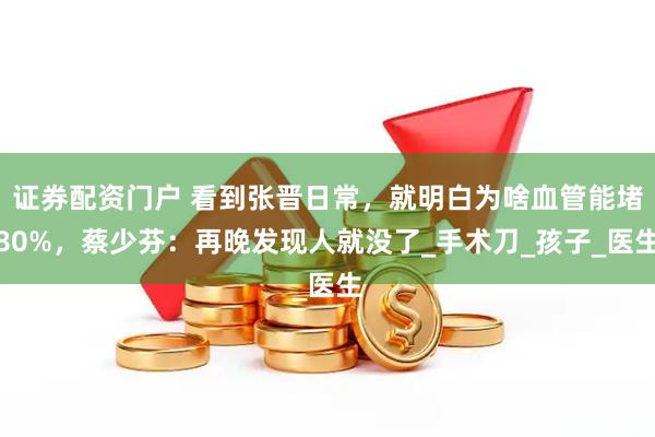证券配资门户 看到张晋日常，就明白为啥血管能堵80%，蔡少芬：再晚发现人就没了_手术刀_孩子_医生