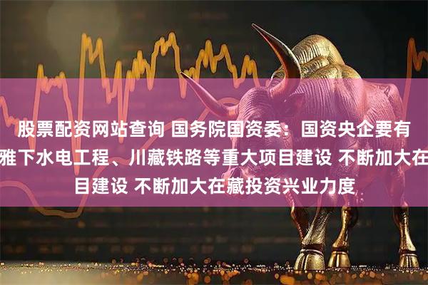 股票配资网站查询 国务院国资委：国资央企要有力有序有效推进雅下水电工程、川藏铁路等重大项目建设 不断加大在藏投资兴业力度