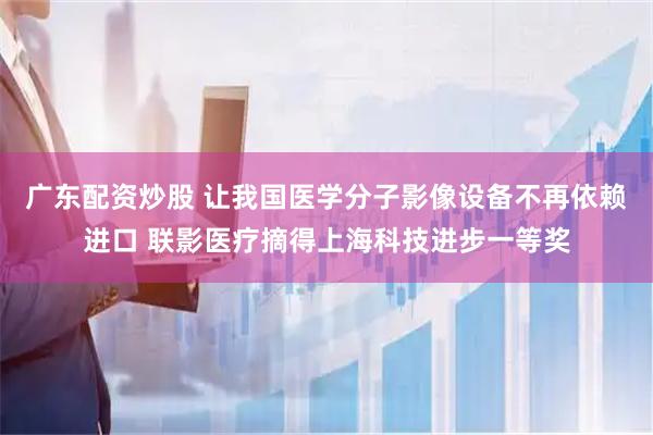 广东配资炒股 让我国医学分子影像设备不再依赖进口 联影医疗摘得上海科技进步一等奖