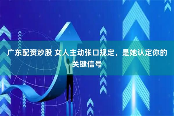 广东配资炒股 女人主动张口规定，是她认定你的关键信号