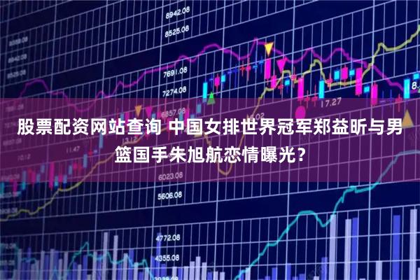 股票配资网站查询 中国女排世界冠军郑益昕与男篮国手朱旭航恋情曝光？