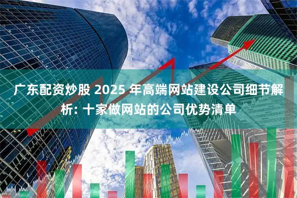 广东配资炒股 2025 年高端网站建设公司细节解析: 十家做网站的公司优势清单