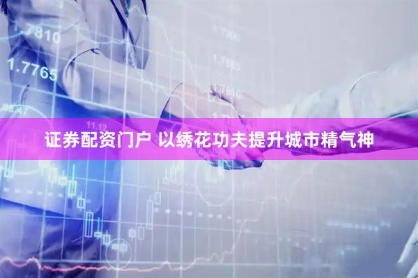 证券配资门户 以绣花功夫提升城市精气神