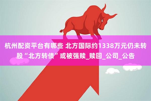 杭州配资平台有哪些 北方国际约1338万元仍未转股“北方转债”或被强赎_赎回_公司_公告