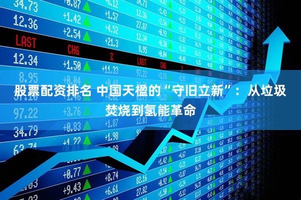 股票配资排名 中国天楹的“守旧立新”：从垃圾焚烧到氢能革命