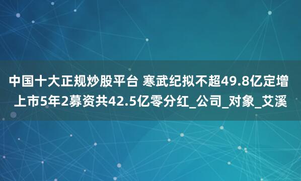 中国十大正规炒股平台 寒武纪拟不超49.8亿定增 上市5年2募资共42.5亿零分红_公司_对象_艾溪