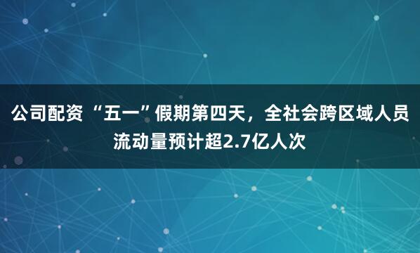 公司配资 “五一”假期第四天，全社会跨区域人员流动量预计超2.7亿人次
