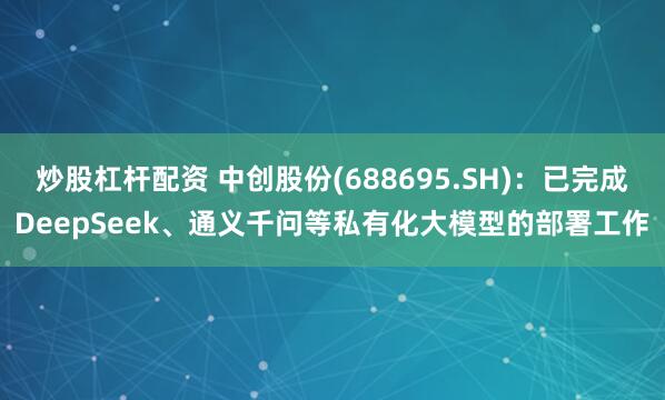 炒股杠杆配资 中创股份(688695.SH)：已完成DeepSeek、通义千问等私有化大模型的部署工作