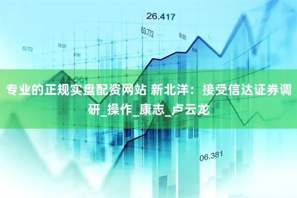 专业的正规实盘配资网站 新北洋：接受信达证券调研_操作_康志_卢云龙