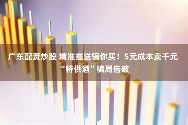 广东配资炒股 精准推送骗你买！5元成本卖千元 “特供酒”骗局告破