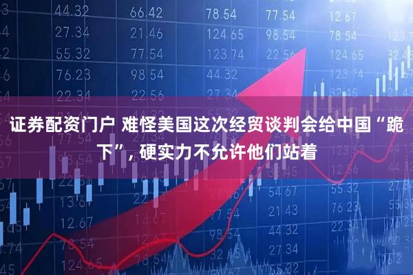 证券配资门户 难怪美国这次经贸谈判会给中国“跪下”, 硬实力不允许他们站着