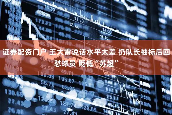 证券配资门户 王大雷说话水平太差 扔队长袖标后回怼球员 贬低“苏超”