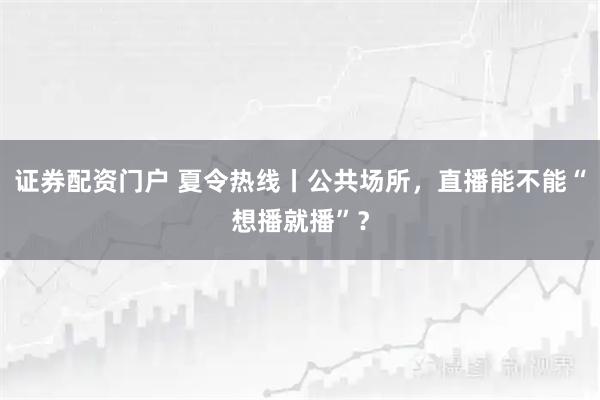 证券配资门户 夏令热线丨公共场所，直播能不能“想播就播”？
