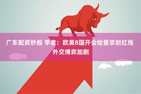 广东配资炒股 学者：欧美8国开会给普京划红线 外交博弈加剧