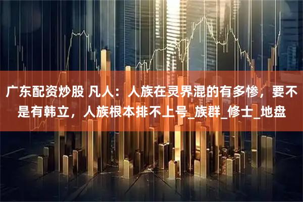 广东配资炒股 凡人：人族在灵界混的有多惨，要不是有韩立，人族根本排不上号_族群_修士_地盘