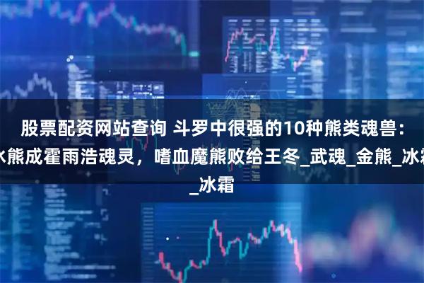 股票配资网站查询 斗罗中很强的10种熊类魂兽：冰熊成霍雨浩魂灵，嗜血魔熊败给王冬_武魂_金熊_冰霜