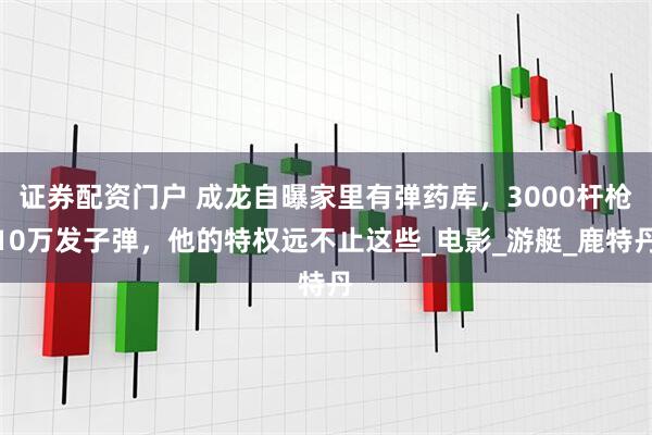 证券配资门户 成龙自曝家里有弹药库，3000杆枪10万发子弹，他的特权远不止这些_电影_游艇_鹿特丹