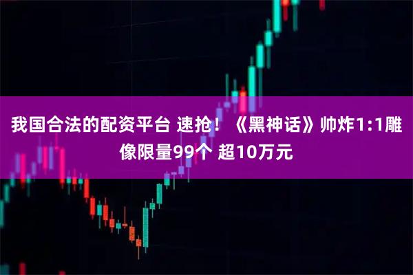 我国合法的配资平台 速抢！《黑神话》帅炸1:1雕像限量99个 超10万元
