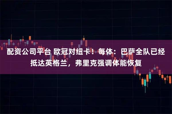 配资公司平台 欧冠对纽卡！每体：巴萨全队已经抵达英格兰，弗里克强调体能恢复